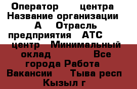 Оператор Call-центра › Название организации ­ А3 › Отрасль предприятия ­ АТС, call-центр › Минимальный оклад ­ 17 000 - Все города Работа » Вакансии   . Тыва респ.,Кызыл г.